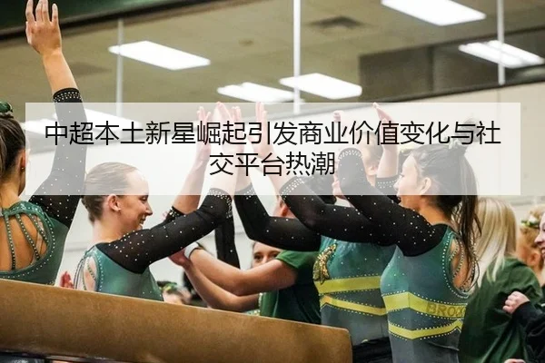 中超本土新星崛起引发商业价值变化与社交平台热潮